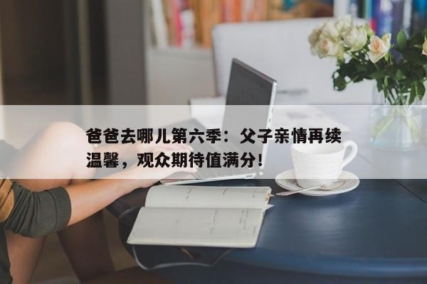 爸爸去哪儿第六季：父子亲情再续温馨，观众期待值满分！