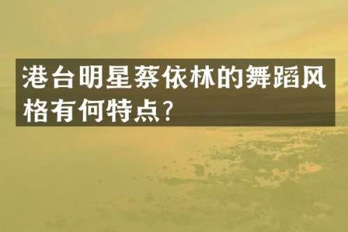 港台明星蔡依林的舞蹈风格有何特点？