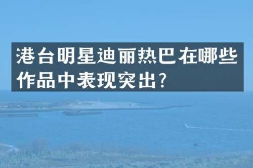 港台明星迪丽热巴在哪些作品中表现突出？