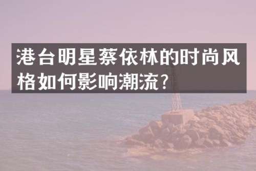港台明星蔡依林的时尚风格如何影响潮流？