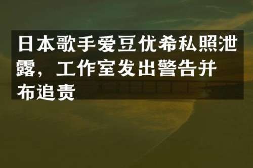 日本歌手爱豆优希私照泄，工作室发出警告并宣布追责