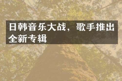 日韩音乐大战，歌手推出全新专辑