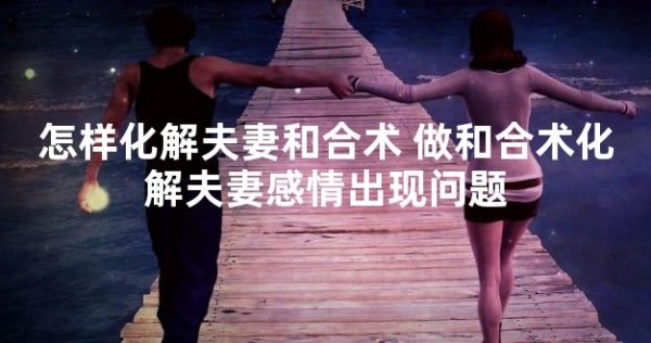 怎样化解夫妻和合术 做和合术化解夫妻感情出现问题