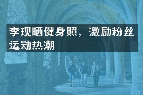 李现晒健身照，激励粉丝运动热潮