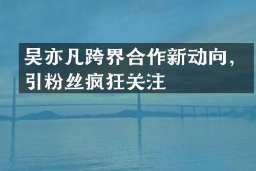 吴亦凡跨界合作新动向，引粉丝疯狂关注