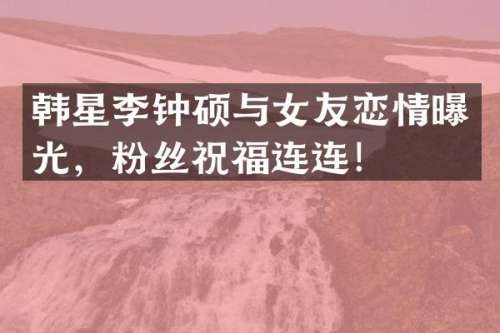 韩星李钟硕与女友恋情曝光，粉丝祝福连连！