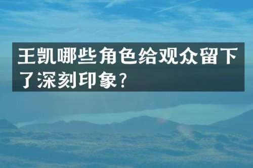 王凯哪些角色给观众留下了深刻印象？