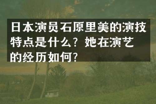 日本演员石原里美的演技特点是什么？她在演艺界的经历如何？