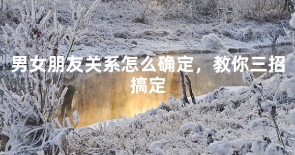 男女朋友关系怎么确定,教你三招搞定