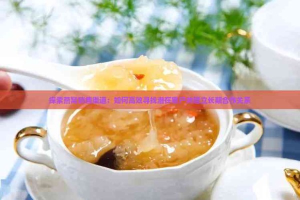 探索燕窝销售渠道:如何高效寻找潜在客户并建立长期合作关系