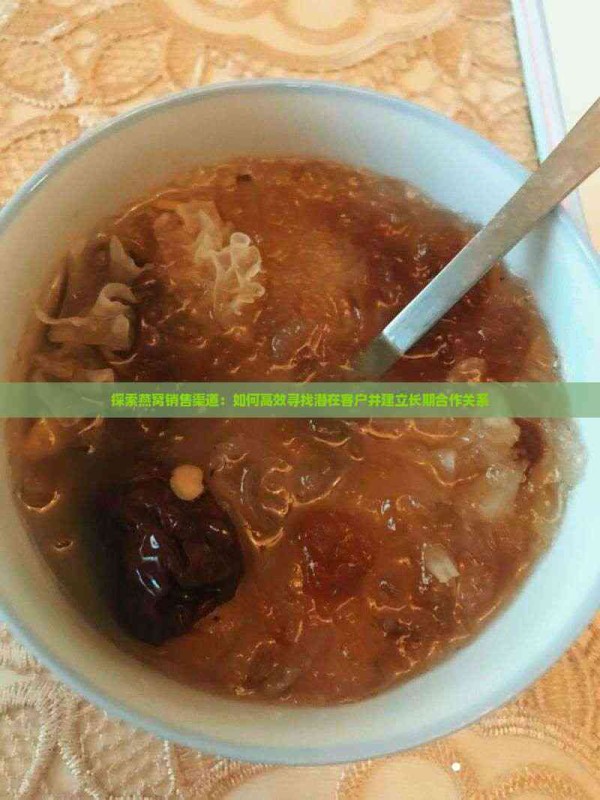 探索燕窝销售渠道:如何高效寻找潜在客户并建立长期合作关系