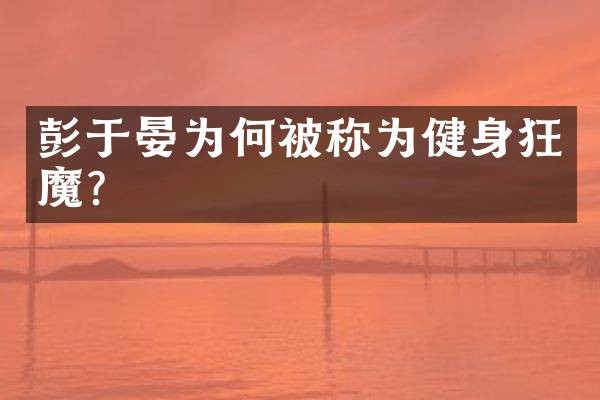 彭于晏为何被称为健身狂魔？