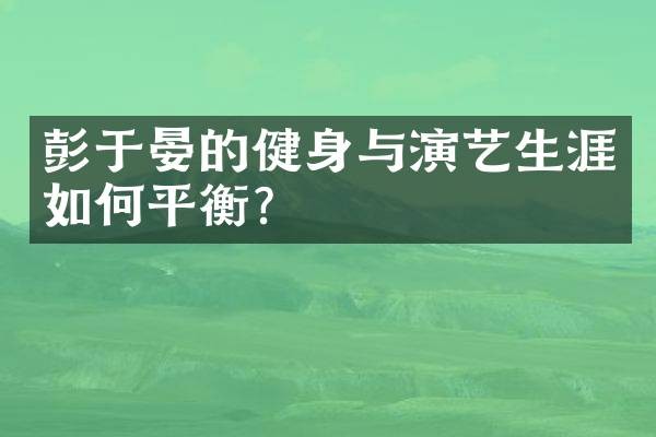 彭于晏的健身与演艺生涯如何平衡？