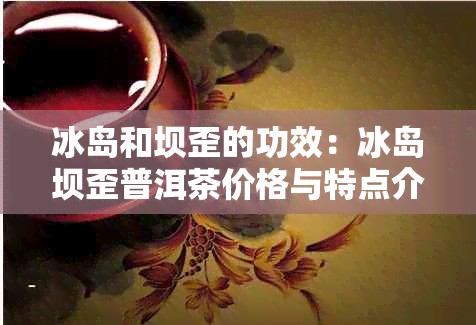 冰岛和坝歪的功效:冰岛坝歪普洱茶价格与特点介绍
