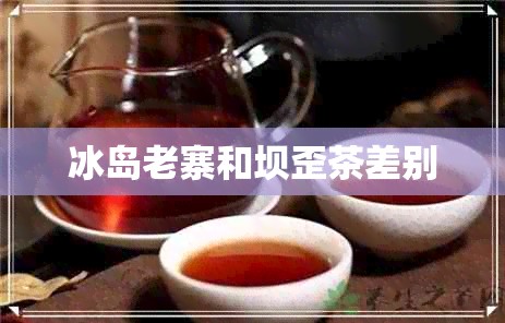 冰岛老寨和坝歪茶差别