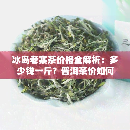 冰岛老寨茶价格全解析:多少钱一斤?普洱茶价如何?