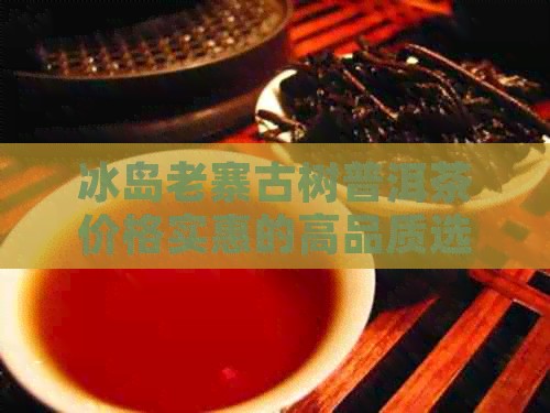 冰岛老寨古树普洱茶价格实惠的高品质选择