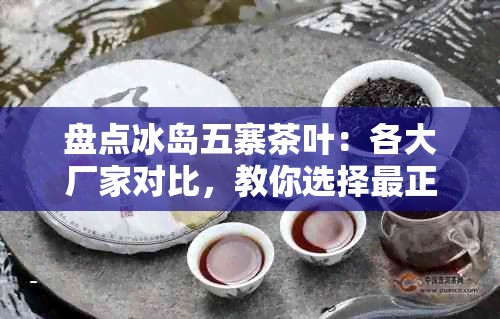 盘点冰岛五寨茶叶:各大厂家对比,教你选择最正宗的冰岛茶