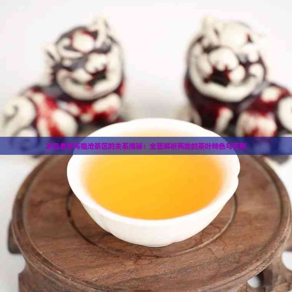 冰岛老寨与临沧茶区的关系揭秘:全面解析两地的茶叶特色与区别