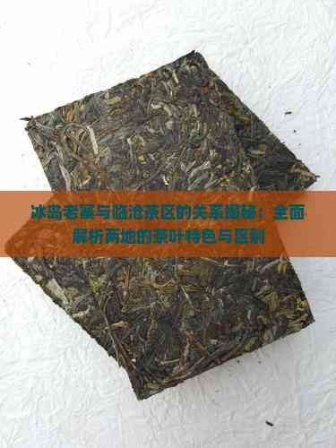 冰岛老寨与临沧茶区的关系揭秘:全面解析两地的茶叶特色与区别