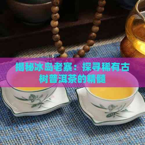 揭秘冰岛老寨:探寻稀有古树普洱茶的精髓