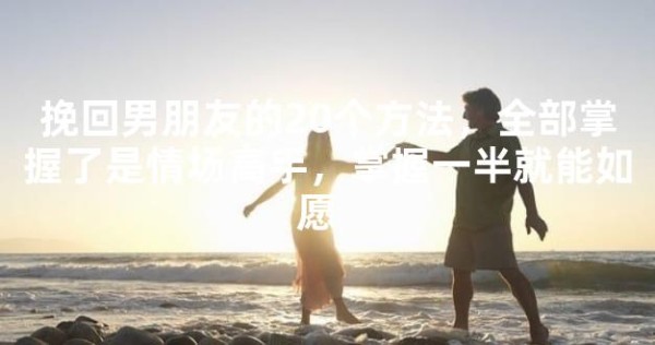 挽回男朋友的20个方法，全部掌握了是情场高手，掌握一半就能如愿 