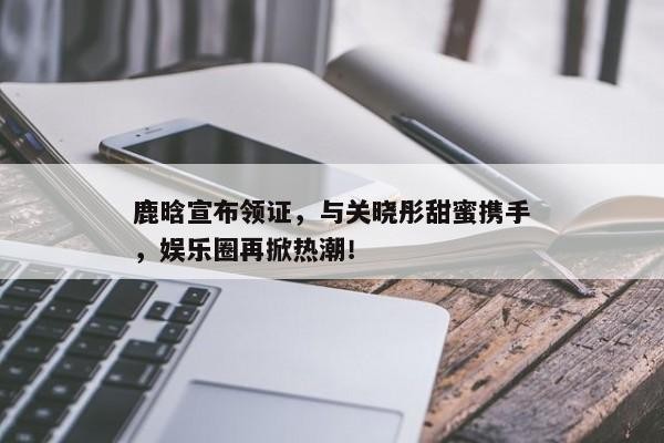 鹿晗宣布领证,与关晓彤甜蜜携手,娱乐圈再掀热潮!