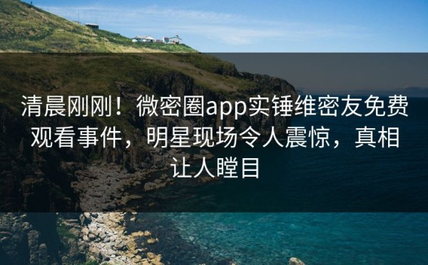 清晨刚刚!微密圈app实锤维密友免费观看事件,明星现场令人震惊,真相让人瞠目