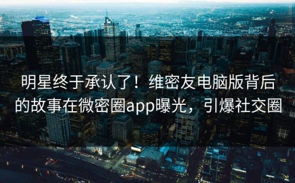 明星终于承认了!维密友电脑版背后的故事在微密圈app曝光,引爆社交圈