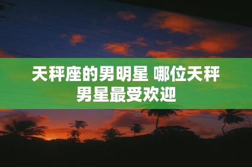 天秤座的男明星 哪位天秤男星最受欢迎