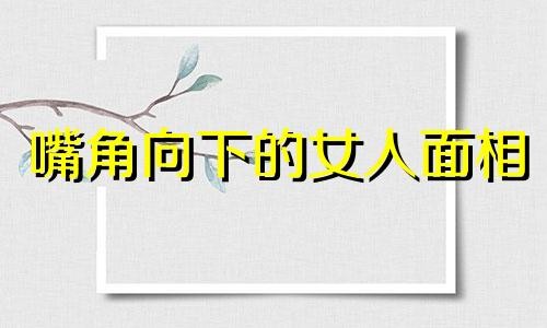 嘴角向下的女人面相 嘴角向下的女人面相怎么样 嘴角向下的女人面相财运好不好?