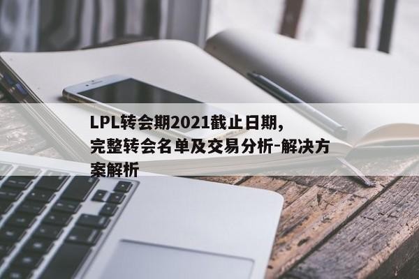 LPL转会期2021截止日期,完整转会名单及交易分析-解决方案解析