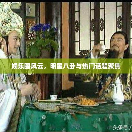 娱乐圈风云，明星八卦与热门话题聚焦