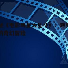 揭秘《电影明星大乱斗》：跨界明星的奇幻冒险