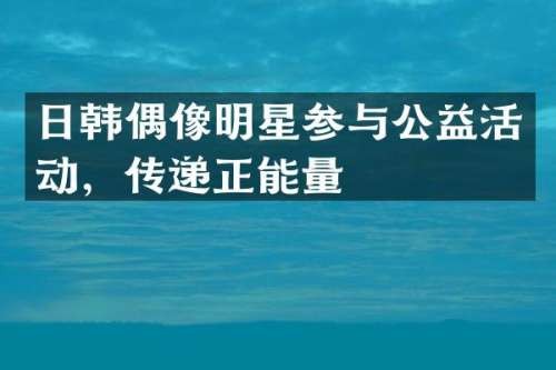 日韩偶像明星参与公益活动，传递正能量