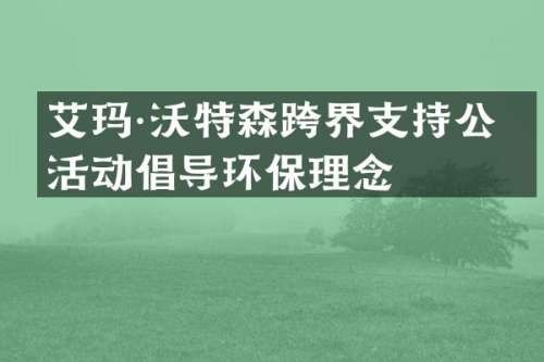 艾玛·沃特森跨界支持公益活动倡导环保理念