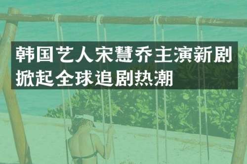韩国艺人宋慧乔主演新剧掀起全球追剧热潮