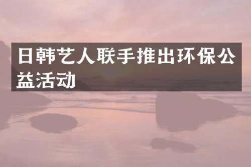 日韩艺人联手推出环保公益活动