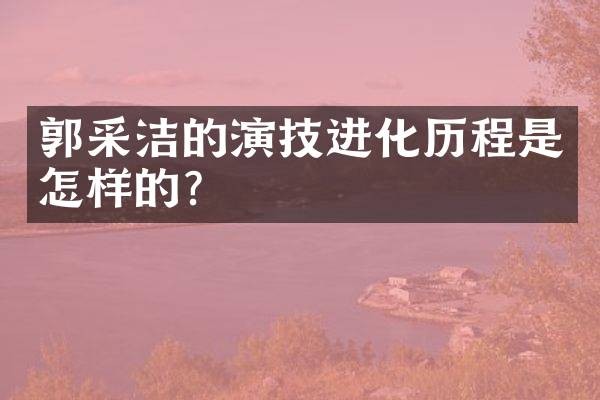 郭采洁的演技进化历程是怎样的?