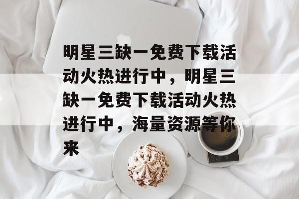 明星三缺一免费下载活动火热进行中,明星三缺一免费下载活动火热进行中,海量资源等你来