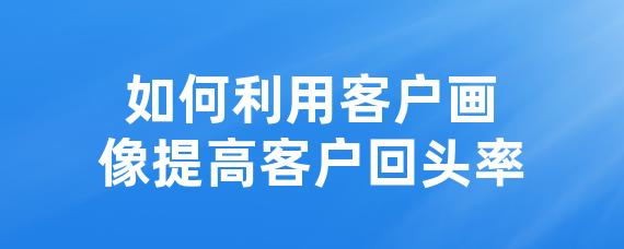 如何利用客户画像提高客户回头率
