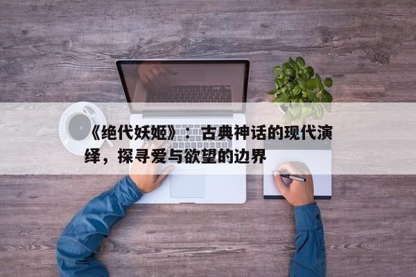 《绝代妖姬》：古典神话的现代演绎，探寻爱与欲望的边界