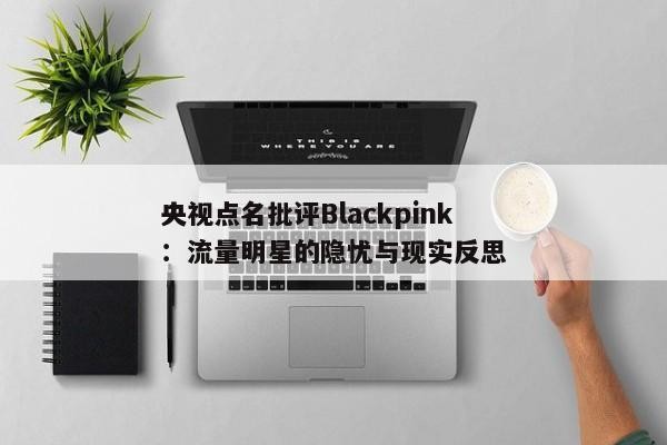 央视点名批评Blackpink：流量明星的隐忧与现实反思