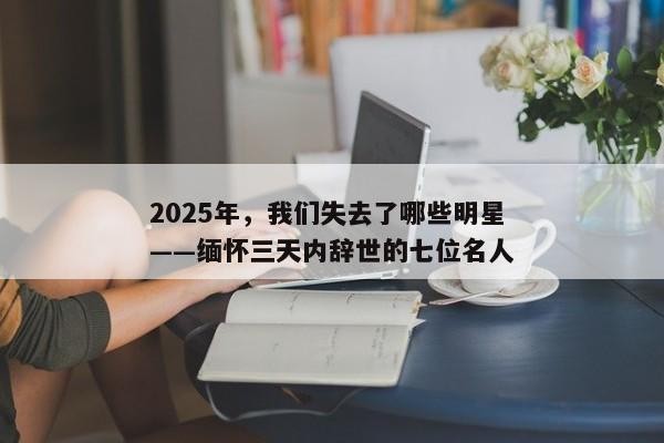 2025年，我们失去了哪些明星——缅怀三天内辞世的七位名人