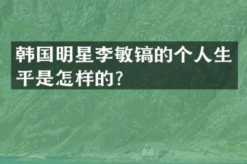 韩国明星李敏镐的个人生平是怎样的？