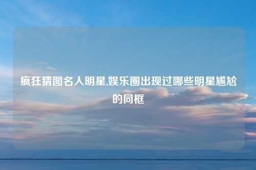 疯狂猜图名人明星,娱乐圈出现过哪些明星尴尬的同框