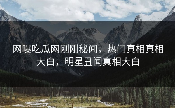网曝吃瓜网刚刚秘闻，热门真相真相大白，明星丑闻真相大白