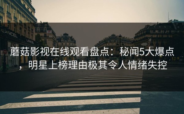 蘑菇影视在线观看盘点：秘闻5大爆点，明星上榜理由极其令人情绪失控