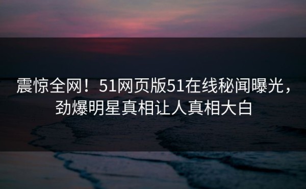 震惊全网！51网页版51在线秘闻曝光，劲爆明星真相让人真相大白