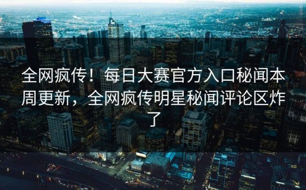 全网疯传！每日大赛官方入口秘闻本周更新，全网疯传明星秘闻评论区炸了